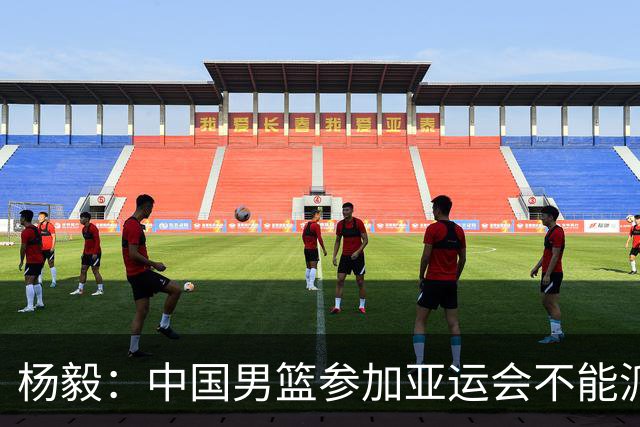 杨毅：中国男篮参加亚运会不能派二队或青年队打 必须要全力争冠